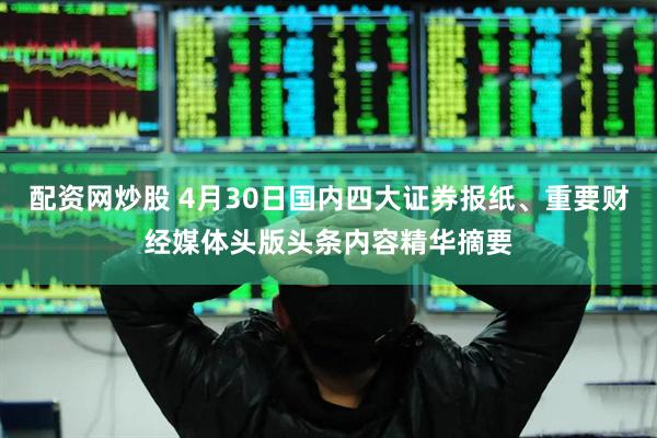 配资网炒股 4月30日国内四大证券报纸、重要财经媒体头版头条内容精华摘要