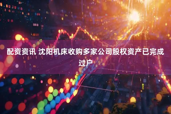 配资资讯 沈阳机床收购多家公司股权资产已完成过户