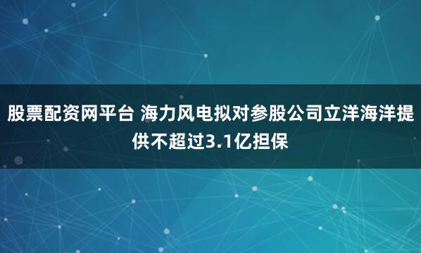 股票配资网平台 海力风电拟对参股公司立洋海洋提供不超过3.1亿担保