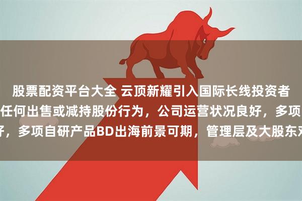 股票配资平台大全 云顶新耀引入国际长线投资者，CEO 等管理层没有任何出售或减持股份行为，公司运营状况良好，多项自研产品BD出海前景可期，管理层及大股东对公司发展充满信心