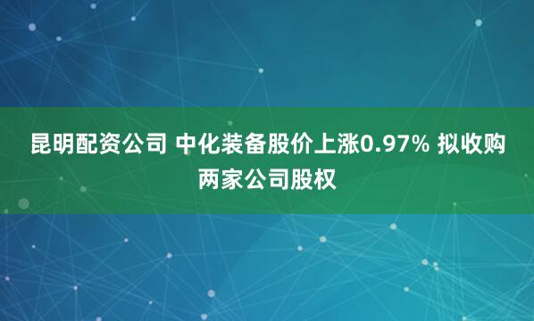 昆明配资公司 中化装备股价上涨0.97% 拟收购两家公司股权