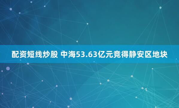 配资短线炒股 中海53.63亿元竞得静安区地块
