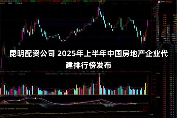 昆明配资公司 2025年上半年中国房地产企业代建排行榜发布