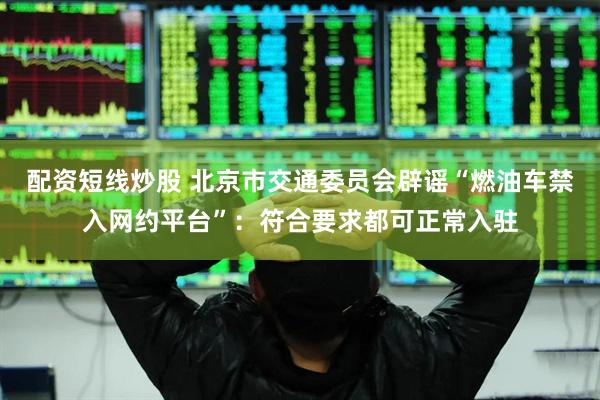 配资短线炒股 北京市交通委员会辟谣“燃油车禁入网约平台”：符合要求都可正常入驻