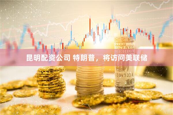 昆明配资公司 特朗普，将访问美联储