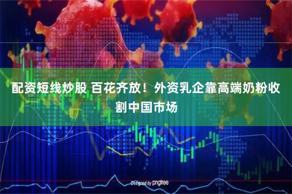 配资短线炒股 百花齐放！外资乳企靠高端奶粉收割中国市场