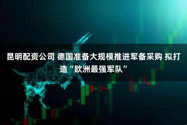 昆明配资公司 德国准备大规模推进军备采购 拟打造“欧洲最强军队”