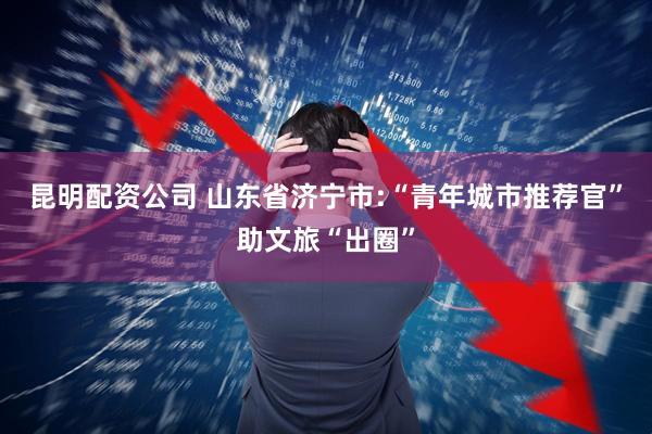 昆明配资公司 山东省济宁市:“青年城市推荐官”助文旅“出圈”