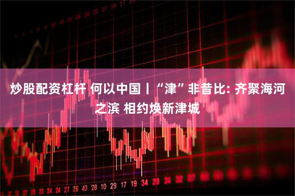 炒股配资杠杆 何以中国丨“津”非昔比: 齐聚海河之滨 相约焕新津城