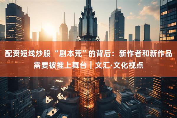 配资短线炒股 “剧本荒”的背后：新作者和新作品需要被推上舞台｜文汇·文化视点
