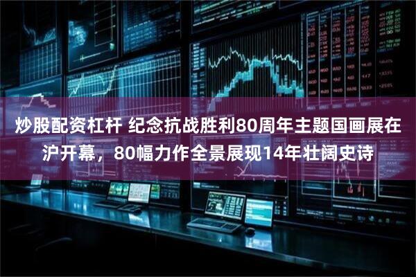 炒股配资杠杆 纪念抗战胜利80周年主题国画展在沪开幕，80幅力作全景展现14年壮阔史诗