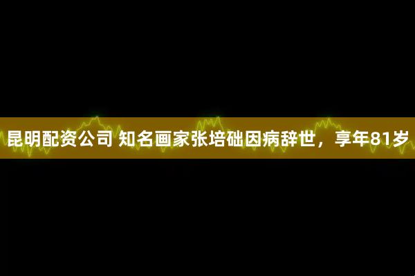 昆明配资公司 知名画家张培础因病辞世，享年81岁