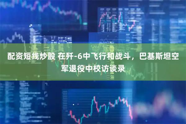 配资短线炒股 在歼-6中飞行和战斗，巴基斯坦空军退役中校访谈录