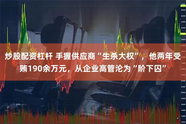 炒股配资杠杆 手握供应商“生杀大权”，他两年受贿190余万元，从企业高管沦为“阶下囚”