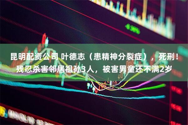 昆明配资公司 叶德志（患精神分裂症），死刑！残忍杀害邻居祖孙3人，被害男童还不满2岁