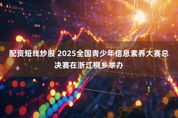 配资短线炒股 2025全国青少年信息素养大赛总决赛在浙江桐乡举办