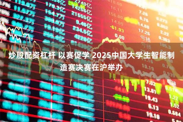 炒股配资杠杆 以赛促学 2025中国大学生智能制造赛决赛在沪举办
