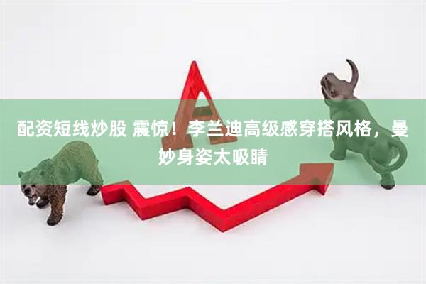 配资短线炒股 震惊！李兰迪高级感穿搭风格，曼妙身姿太吸睛