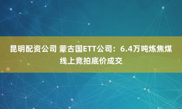 昆明配资公司 蒙古国ETT公司：6.4万吨炼焦煤线上竞拍底价成交