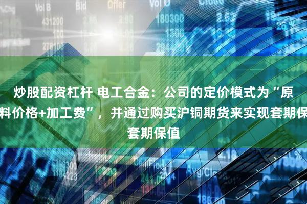 炒股配资杠杆 电工合金：公司的定价模式为“原材料价格+加工费”，并通过购买沪铜期货来实现套期保值