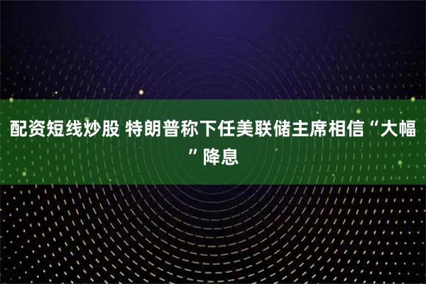 配资短线炒股 特朗普称下任美联储主席相信“大幅”降息