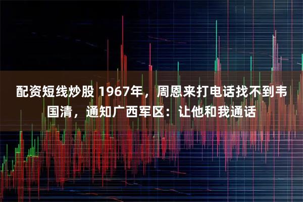 配资短线炒股 1967年，周恩来打电话找不到韦国清，通知广西军区：让他和我通话