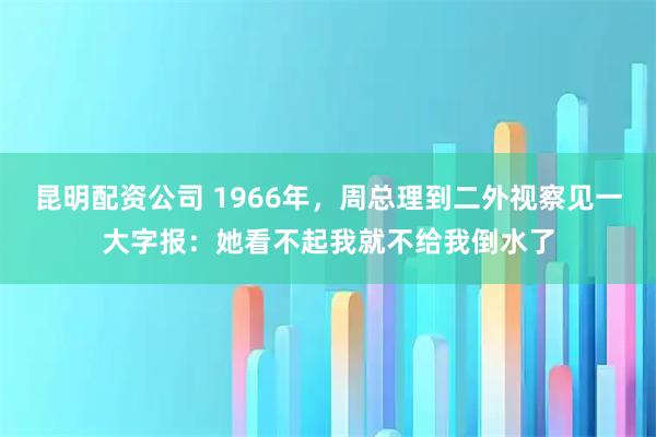 昆明配资公司 1966年，周总理到二外视察见一大字报：她看不起我就不给我倒水了