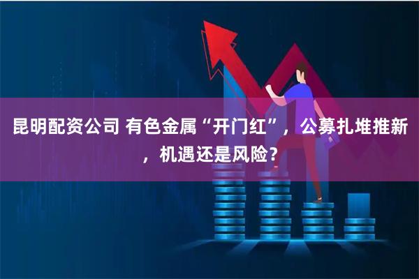昆明配资公司 有色金属“开门红”，公募扎堆推新，机遇还是风险？