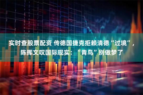 实时查股票配资 传德国捷克拒赖清德“过境”，陈挥文叹国际现实：“青鸟”别做梦了