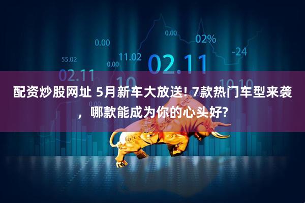配资炒股网址 5月新车大放送! 7款热门车型来袭，哪款能成为你的心头好?