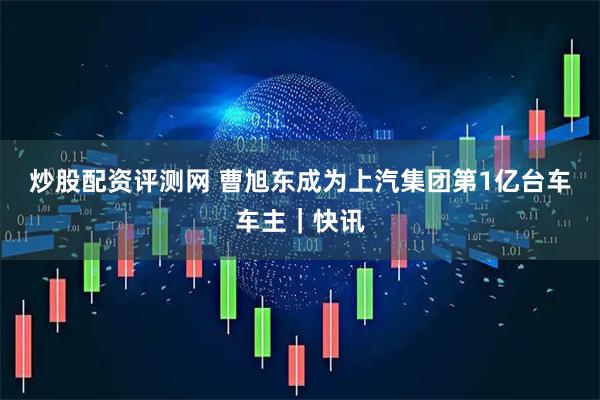 炒股配资评测网 曹旭东成为上汽集团第1亿台车车主｜快讯