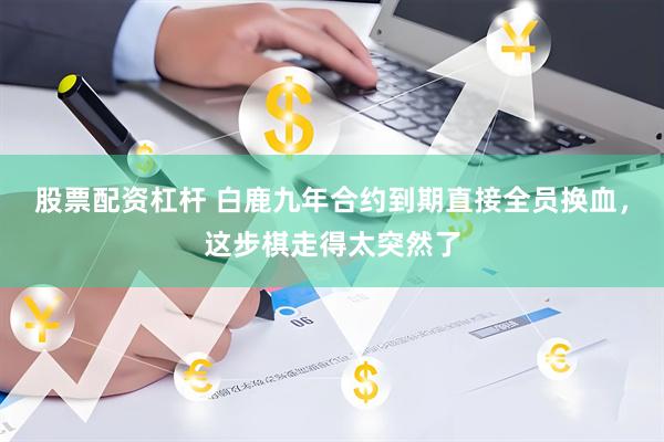 股票配资杠杆 白鹿九年合约到期直接全员换血，这步棋走得太突然了
