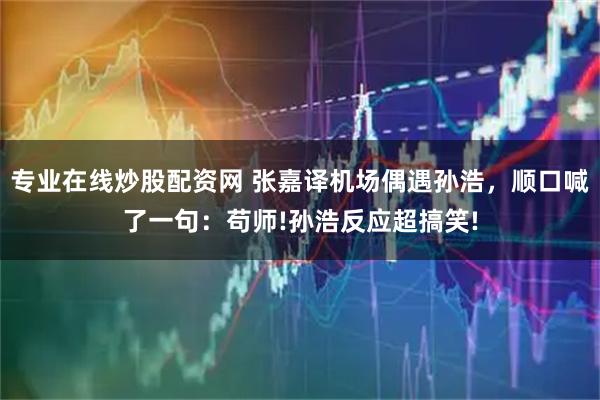 专业在线炒股配资网 张嘉译机场偶遇孙浩，顺口喊了一句：苟师!孙浩反应超搞笑!