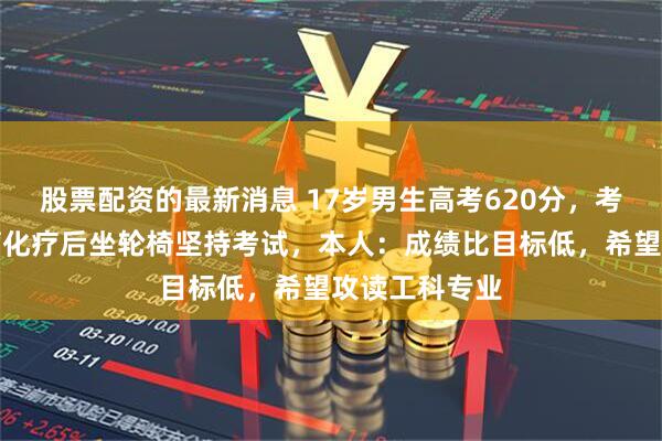 股票配资的最新消息 17岁男生高考620分，考前查出骨肉瘤化疗后坐轮椅坚持考试，本人：成绩比目标低，希望攻读工科专业