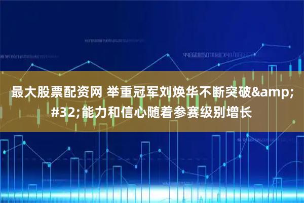 最大股票配资网 举重冠军刘焕华不断突破 能力和信心随着参赛级别增长