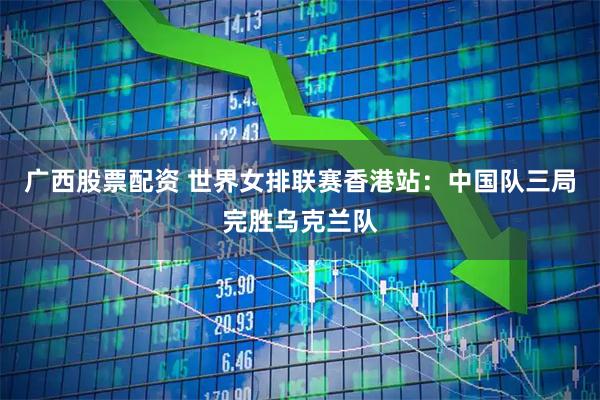 广西股票配资 世界女排联赛香港站：中国队三局完胜乌克兰队