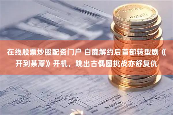 在线股票炒股配资门户 白鹿解约后首部转型剧《开到荼蘼》开机，跳出古偶圈挑战亦舒复仇