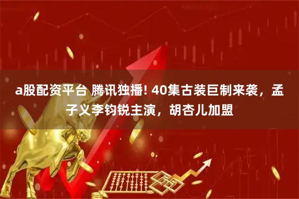 a股配资平台 腾讯独播! 40集古装巨制来袭，孟子义李钧锐主演，胡杏儿加盟