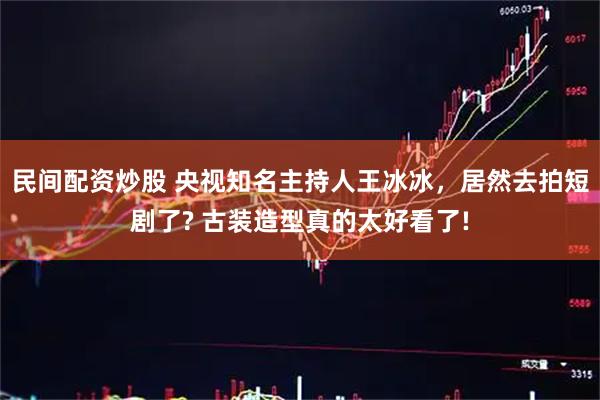 民间配资炒股 央视知名主持人王冰冰，居然去拍短剧了? 古装造型真的太好看了!