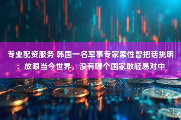专业配资服务 韩国一名军事专家索性曾把话挑明：放眼当今世界，没有哪个国家敢轻易对中