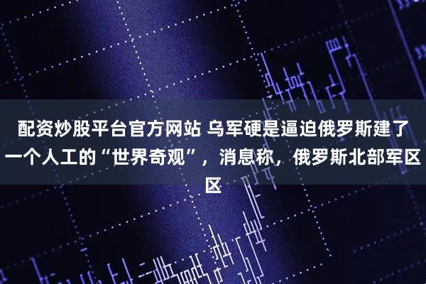 配资炒股平台官方网站 乌军硬是逼迫俄罗斯建了一个人工的“世界奇观”，消息称，俄罗斯北部军区