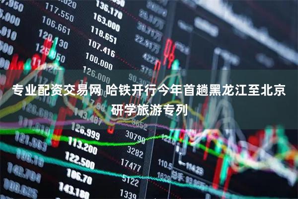 专业配资交易网 哈铁开行今年首趟黑龙江至北京研学旅游专列