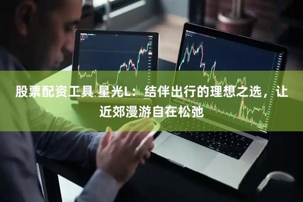 股票配资工具 星光L：结伴出行的理想之选，让近郊漫游自在松弛