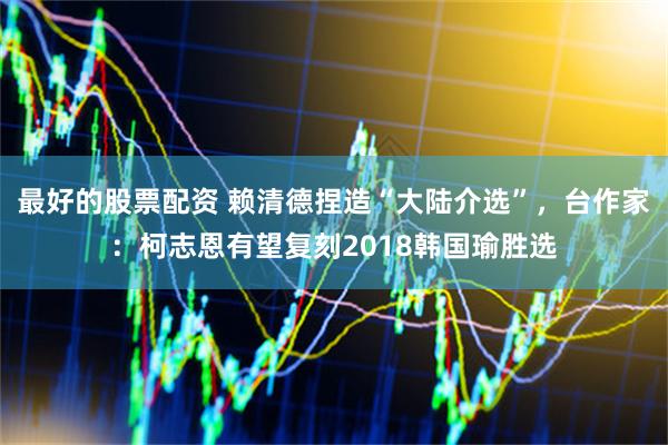 最好的股票配资 赖清德捏造“大陆介选”，台作家：柯志恩有望复刻2018韩国瑜胜选