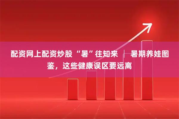 配资网上配资炒股 “暑”往知来 │ 暑期养娃图鉴，这些健康误区要远离