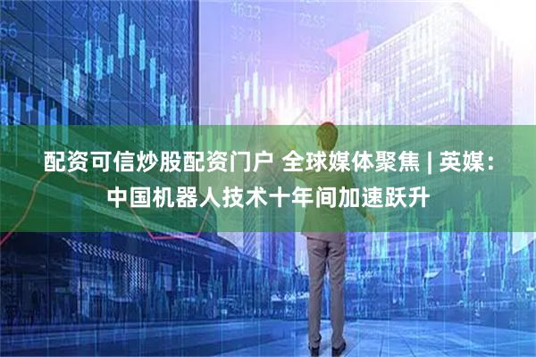 配资可信炒股配资门户 全球媒体聚焦 | 英媒：中国机器人技术十年间加速跃升