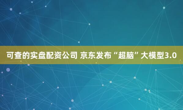 可查的实盘配资公司 京东发布“超脑”大模型3.0
