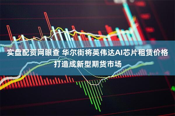 实盘配资网眼查 华尔街将英伟达AI芯片租赁价格打造成新型期货市场