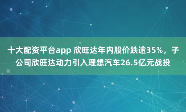 十大配资平台app 欣旺达年内股价跌逾35%，子公司欣旺达动力引入理想汽车26.5亿元战投