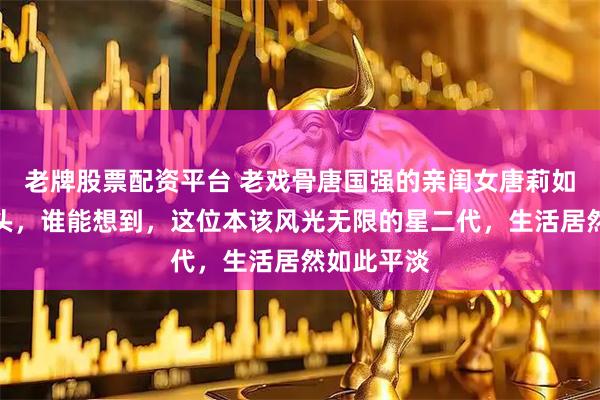 老牌股票配资平台 老戏骨唐国强的亲闺女唐莉如今四十出头，谁能想到，这位本该风光无限的星二代，生活居然如此平淡
